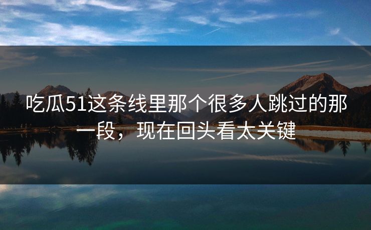 吃瓜51这条线里那个很多人跳过的那一段，现在回头看太关键