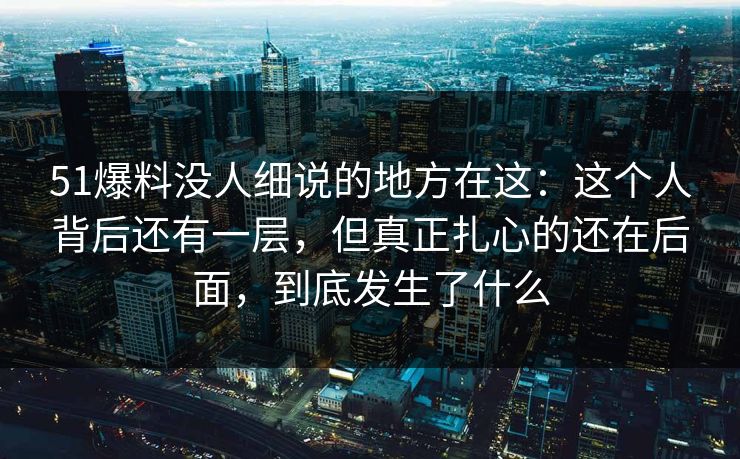51爆料没人细说的地方在这：这个人背后还有一层，但真正扎心的还在后面，到底发生了什么