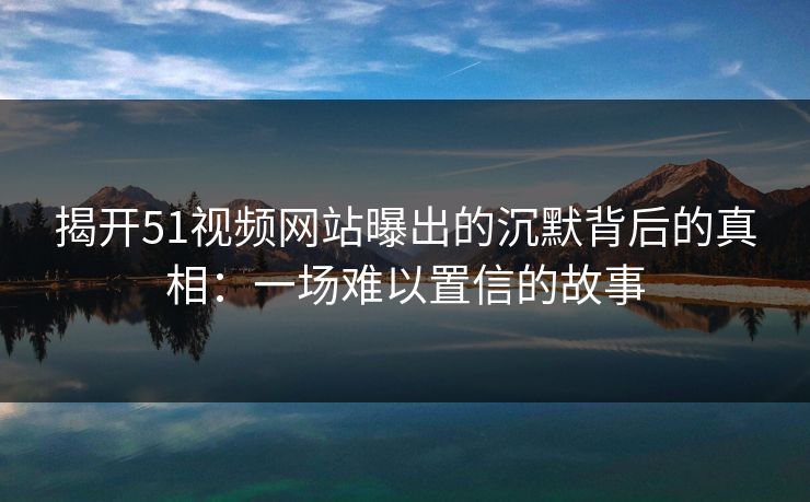 揭开51视频网站曝出的沉默背后的真相：一场难以置信的故事