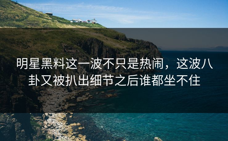 明星黑料这一波不只是热闹，这波八卦又被扒出细节之后谁都坐不住