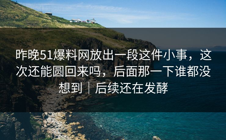 昨晚51爆料网放出一段这件小事，这次还能圆回来吗，后面那一下谁都没想到｜后续还在发酵