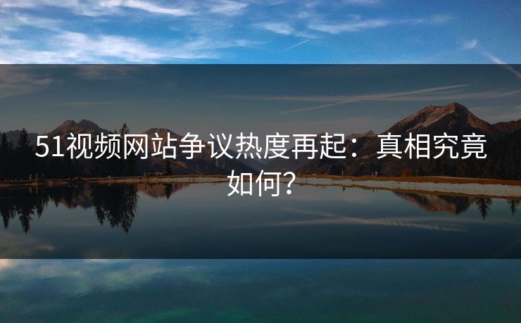 51视频网站争议热度再起：真相究竟如何？