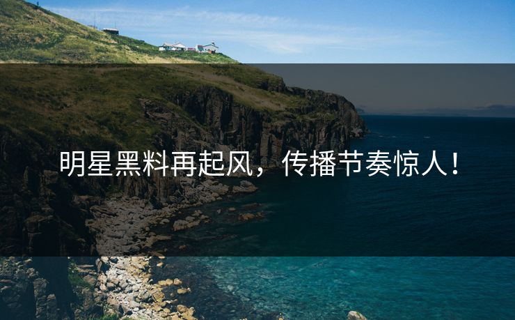明星黑料再起风，传播节奏惊人！