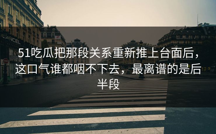 51吃瓜把那段关系重新推上台面后，这口气谁都咽不下去，最离谱的是后半段