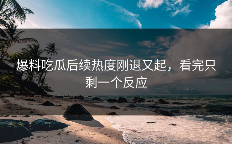 爆料吃瓜后续热度刚退又起，看完只剩一个反应