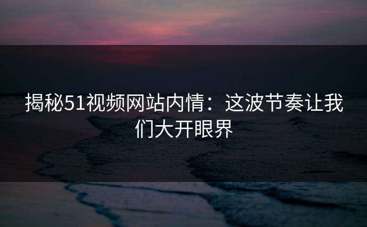 揭秘51视频网站内情：这波节奏让我们大开眼界