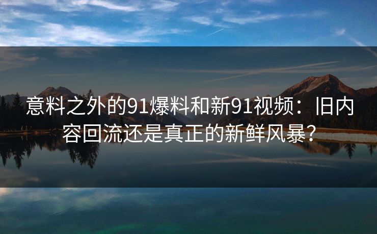 意料之外的91爆料和新91视频：旧内容回流还是真正的新鲜风暴？