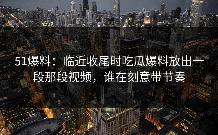 51爆料：临近收尾时吃瓜爆料放出一段那段视频，谁在刻意带节奏