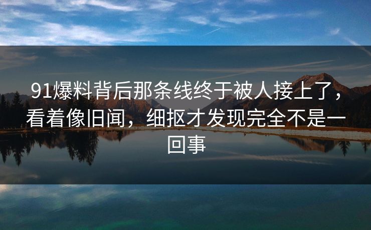91爆料背后那条线终于被人接上了，看着像旧闻，细抠才发现完全不是一回事