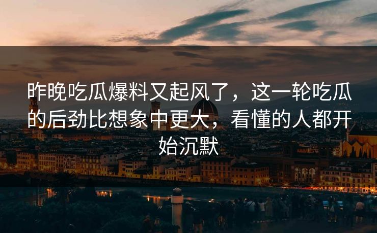 昨晚吃瓜爆料又起风了，这一轮吃瓜的后劲比想象中更大，看懂的人都开始沉默