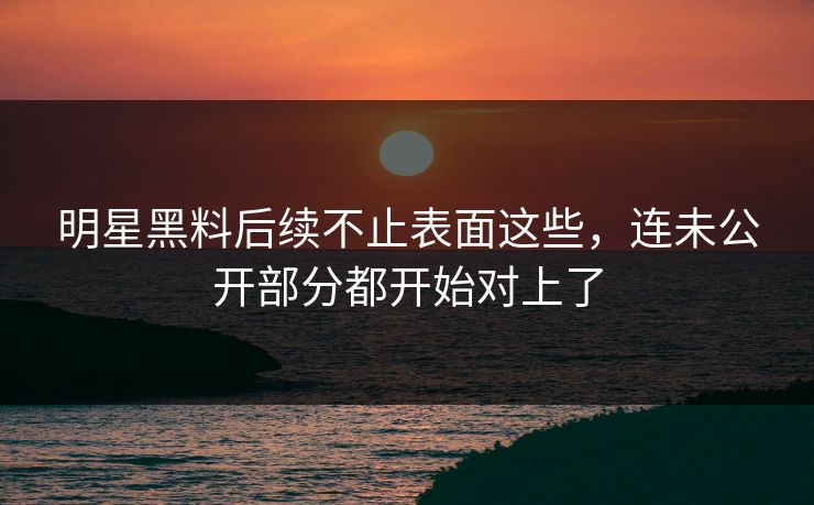 明星黑料后续不止表面这些，连未公开部分都开始对上了