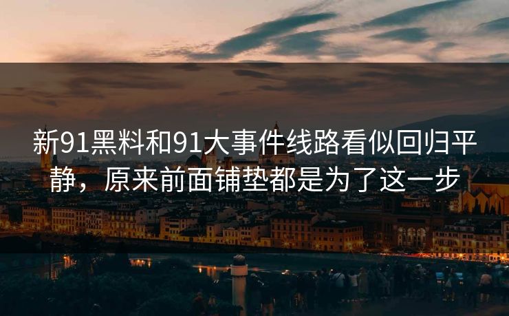 新91黑料和91大事件线路看似回归平静，原来前面铺垫都是为了这一步