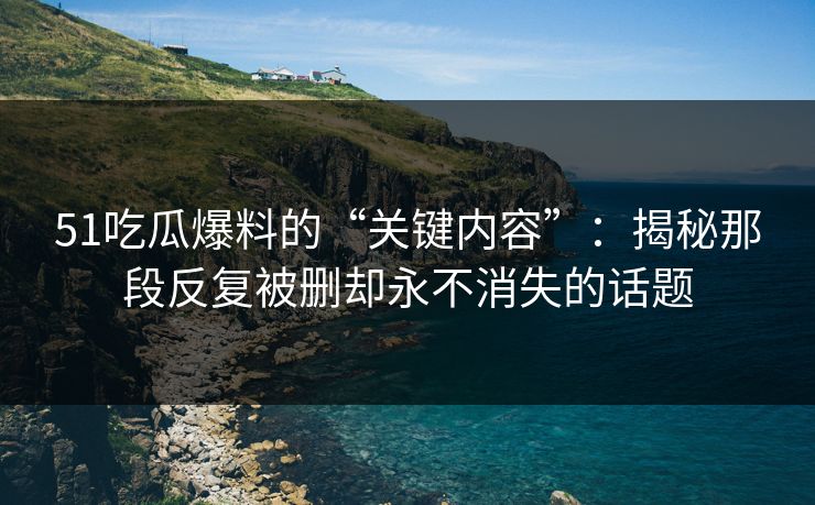51吃瓜爆料的“关键内容”：揭秘那段反复被删却永不消失的话题