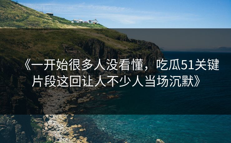 《一开始很多人没看懂，吃瓜51关键片段这回让人不少人当场沉默》