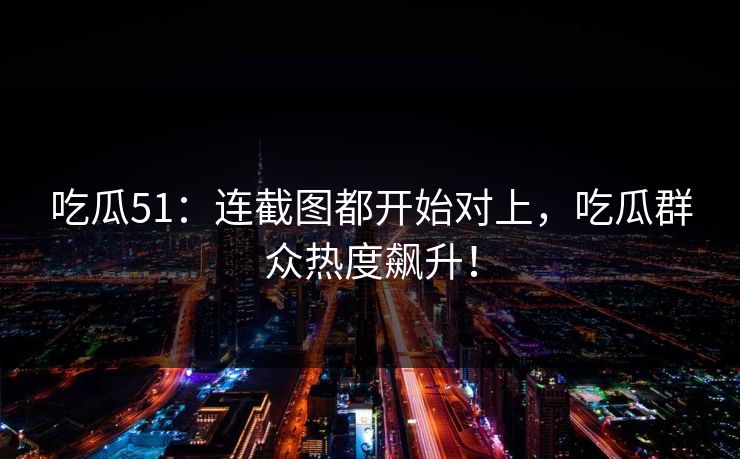 吃瓜51：连截图都开始对上，吃瓜群众热度飙升！