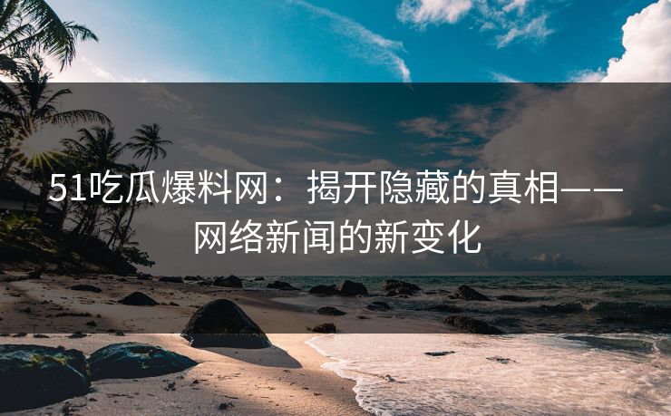 51吃瓜爆料网：揭开隐藏的真相——网络新闻的新变化