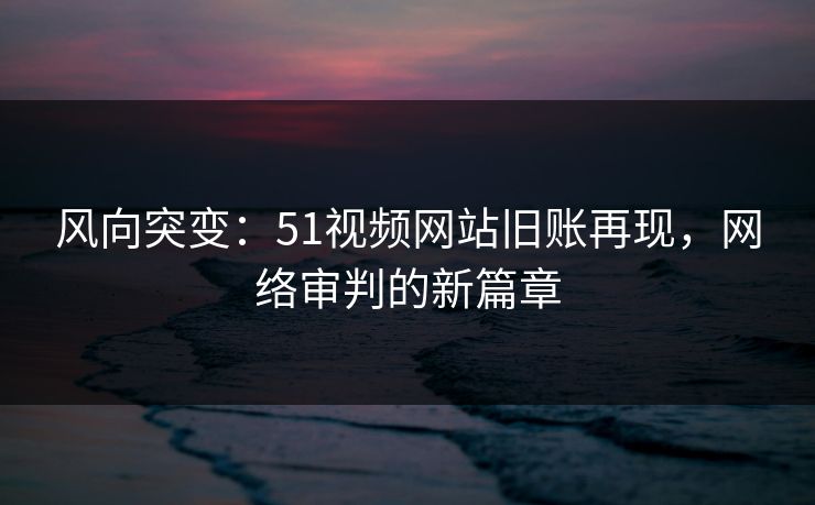 风向突变：51视频网站旧账再现，网络审判的新篇章
