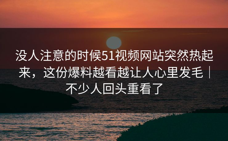 没人注意的时候51视频网站突然热起来，这份爆料越看越让人心里发毛｜不少人回头重看了
