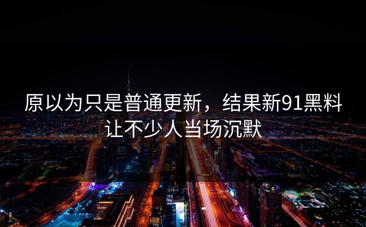 原以为只是普通更新，结果新91黑料让不少人当场沉默