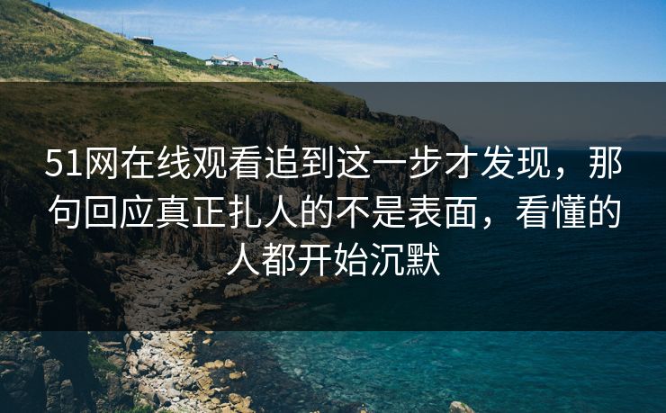51网在线观看追到这一步才发现，那句回应真正扎人的不是表面，看懂的人都开始沉默