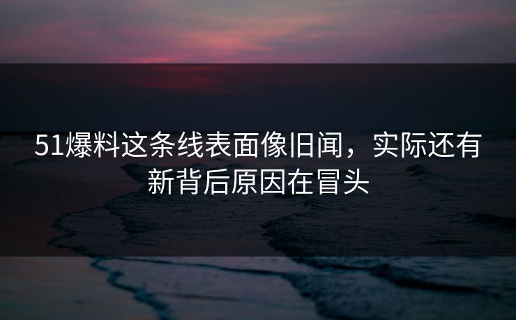 51爆料这条线表面像旧闻，实际还有新背后原因在冒头