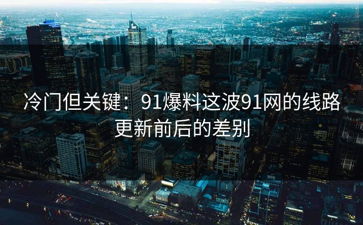 冷门但关键：91爆料这波91网的线路更新前后的差别