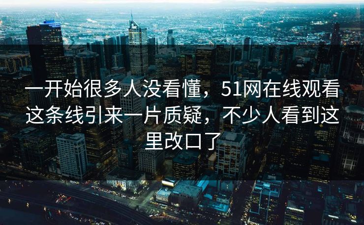 一开始很多人没看懂，51网在线观看这条线引来一片质疑，不少人看到这里改口了