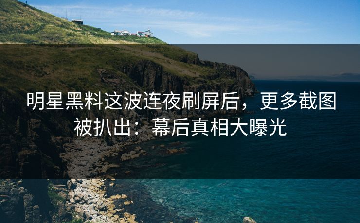 明星黑料这波连夜刷屏后，更多截图被扒出：幕后真相大曝光