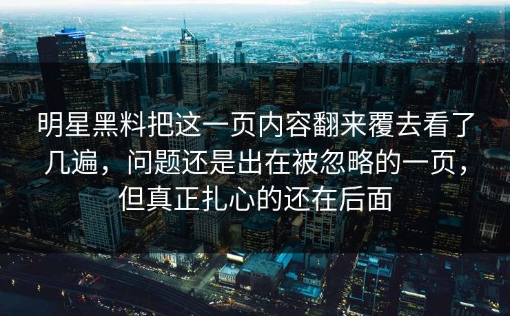明星黑料把这一页内容翻来覆去看了几遍，问题还是出在被忽略的一页，但真正扎心的还在后面