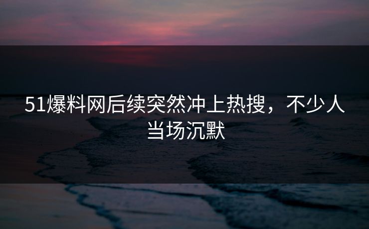 51爆料网后续突然冲上热搜，不少人当场沉默