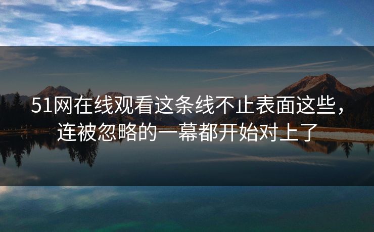 51网在线观看这条线不止表面这些，连被忽略的一幕都开始对上了