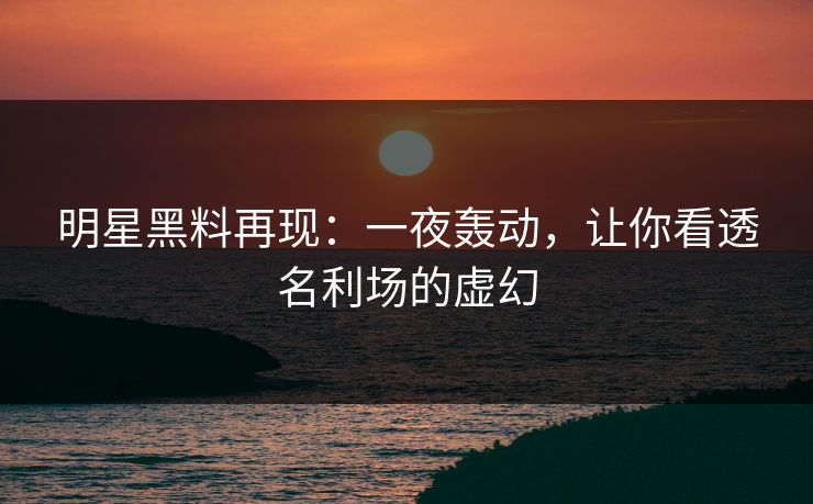 明星黑料再现：一夜轰动，让你看透名利场的虚幻