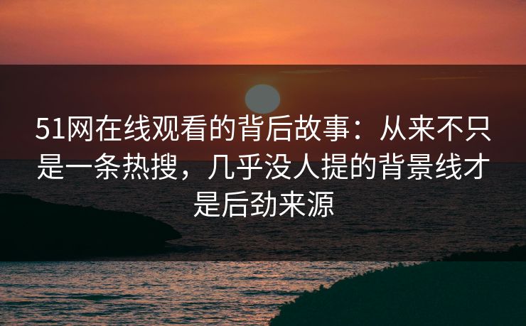 51网在线观看的背后故事：从来不只是一条热搜，几乎没人提的背景线才是后劲来源
