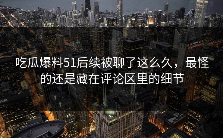 吃瓜爆料51后续被聊了这么久，最怪的还是藏在评论区里的细节