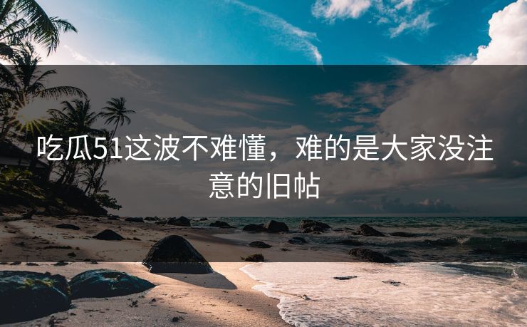吃瓜51这波不难懂，难的是大家没注意的旧帖