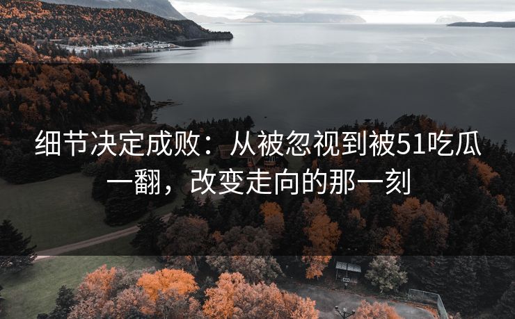 细节决定成败：从被忽视到被51吃瓜一翻，改变走向的那一刻
