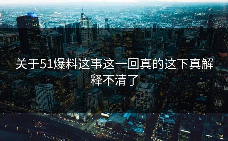 关于51爆料这事这一回真的这下真解释不清了