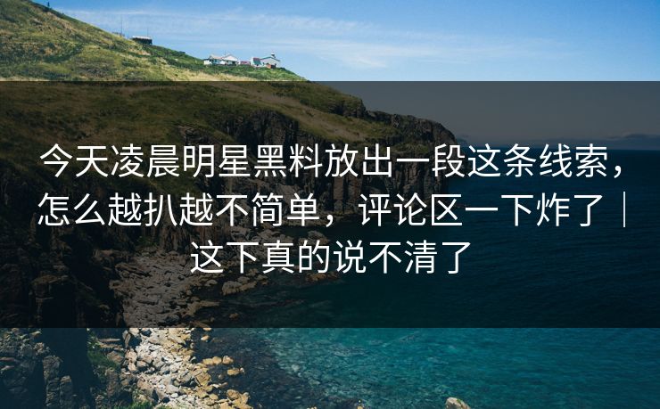 今天凌晨明星黑料放出一段这条线索，怎么越扒越不简单，评论区一下炸了｜这下真的说不清了