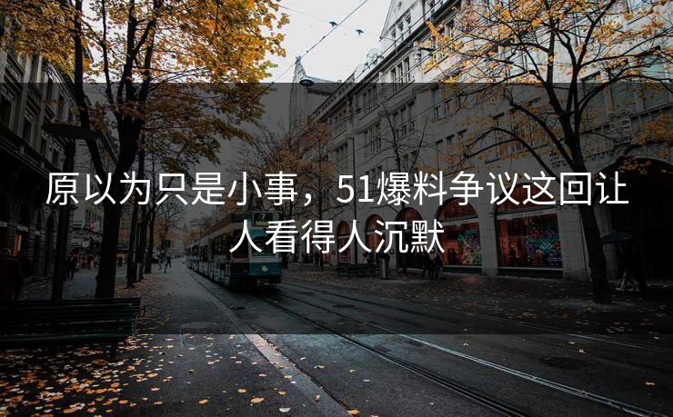 原以为只是小事，51爆料争议这回让人看得人沉默