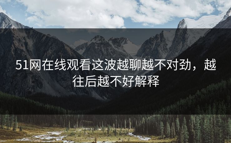 51网在线观看这波越聊越不对劲，越往后越不好解释