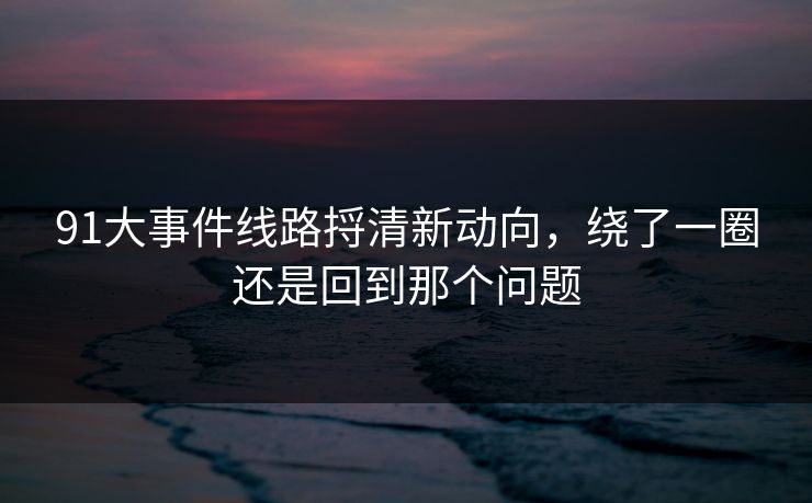 91大事件线路捋清新动向，绕了一圈还是回到那个问题