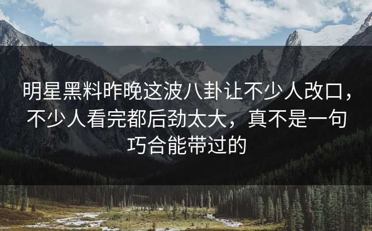 明星黑料昨晚这波八卦让不少人改口，不少人看完都后劲太大，真不是一句巧合能带过的