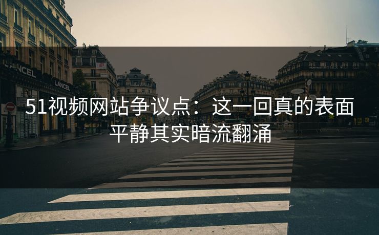 51视频网站争议点：这一回真的表面平静其实暗流翻涌
