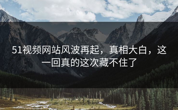 51视频网站风波再起，真相大白，这一回真的这次藏不住了