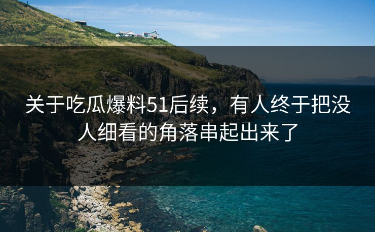 关于吃瓜爆料51后续，有人终于把没人细看的角落串起出来了