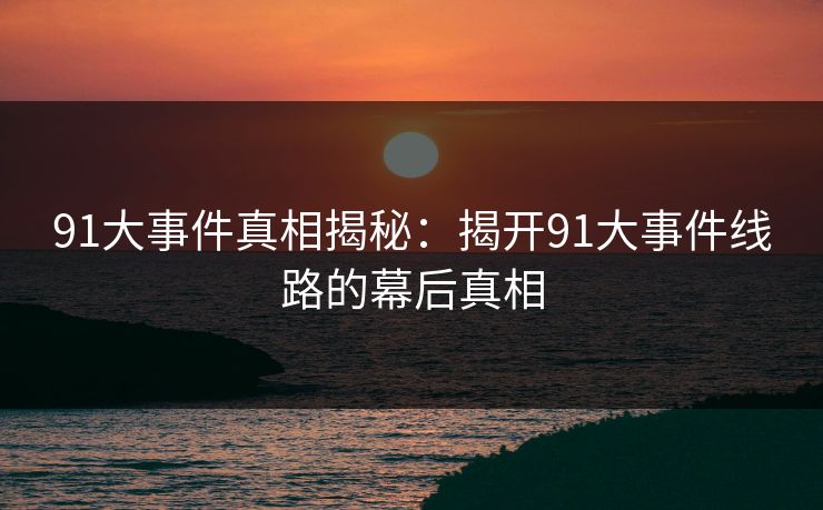 91大事件真相揭秘：揭开91大事件线路的幕后真相