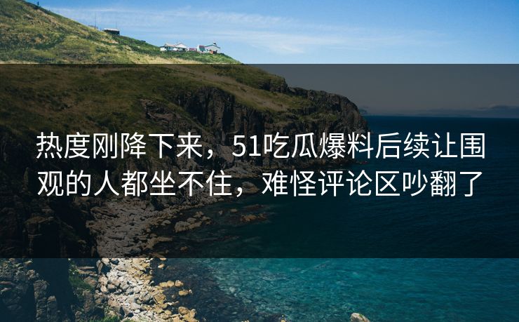 热度刚降下来，51吃瓜爆料后续让围观的人都坐不住，难怪评论区吵翻了