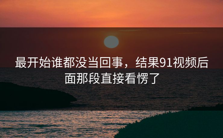 最开始谁都没当回事，结果91视频后面那段直接看愣了