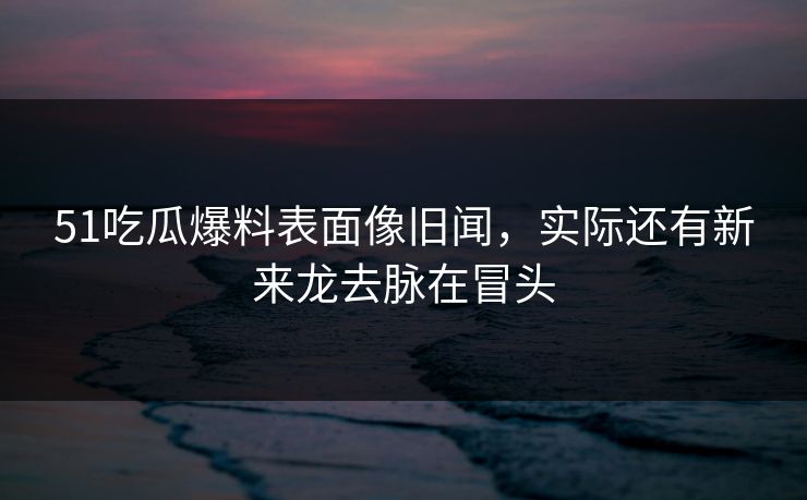 51吃瓜爆料表面像旧闻，实际还有新来龙去脉在冒头