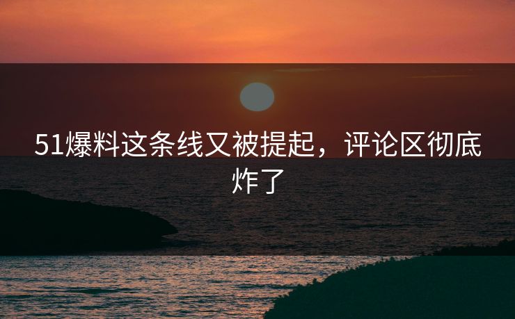 51爆料这条线又被提起，评论区彻底炸了